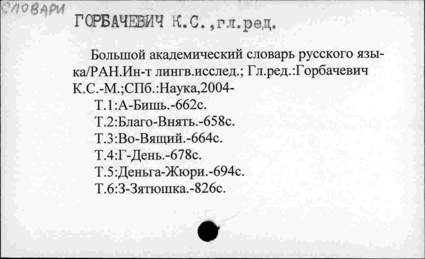 ﻿ГСРБАЧЕБИЧ К.С.,гл.ред.
Большой академический словарь русского язы-ка/РАН.Ин-т лингв.исслед.; Гл.ред.:Горбачевич
К.С.-М.;СПб.:Наука,2004-
Т. 1: А-Бишь.-662с.
Т.2:Благо-Внять.-658с.
Т.З:Во-Вящий.-664с.
Т.4:Г-День.-678с.
Т.5: Деньга-Жюри.-694с.
Т.6:3-3ятюшка.-826с.